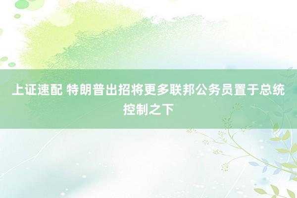 上证速配 特朗普出招将更多联邦公务员置于总统控制之下