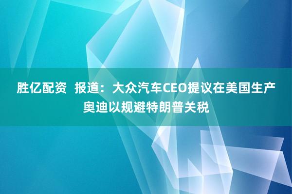 胜亿配资  报道：大众汽车CEO提议在美国生产奥迪以规避特朗普关税