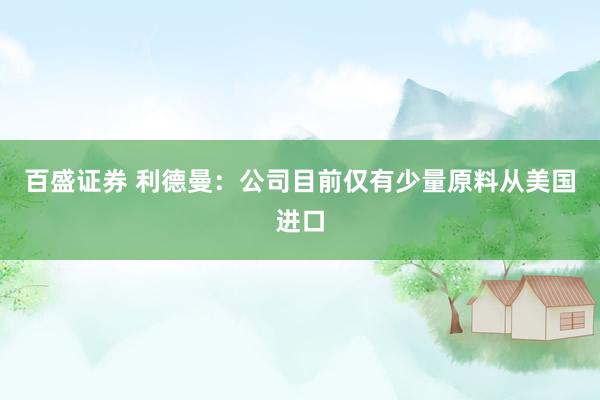 百盛证券 利德曼：公司目前仅有少量原料从美国进口