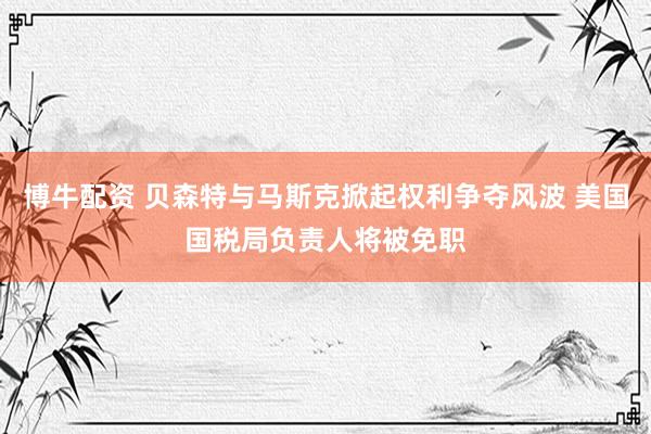 博牛配资 贝森特与马斯克掀起权利争夺风波 美国国税局负责人将被免职