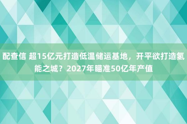 配查信 超15亿元打造低温储运基地，开平欲打造氢能之城？2027年瞄准50亿年产值
