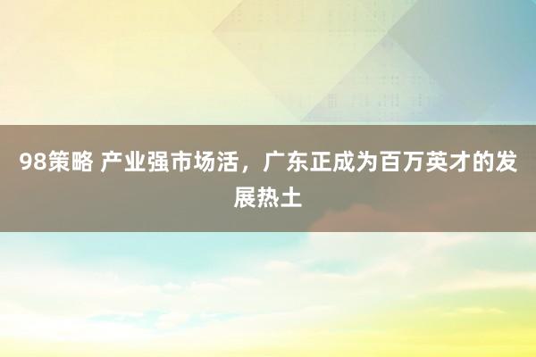 98策略 产业强市场活，广东正成为百万英才的发展热土