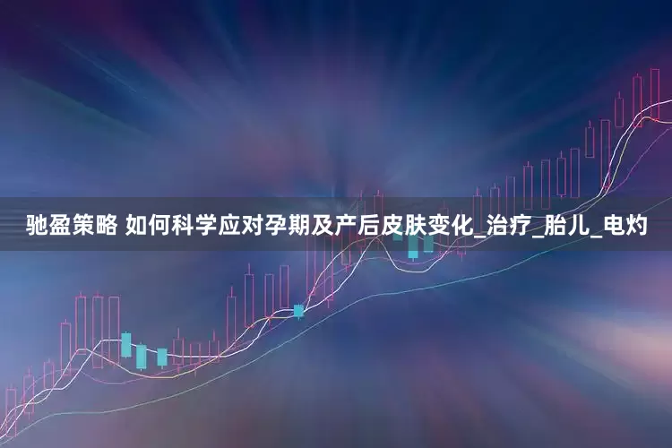 驰盈策略 如何科学应对孕期及产后皮肤变化_治疗_胎儿_电灼