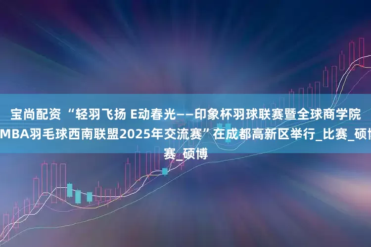 宝尚配资 “轻羽飞扬 E动春光——印象杯羽球联赛暨全球商学院EMBA羽毛球西南联盟2025年交流赛”在成都高新区举行_比赛_硕博