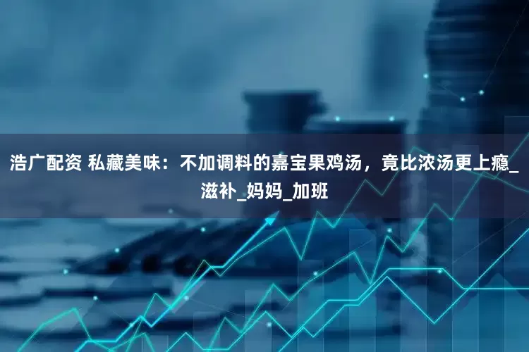 浩广配资 私藏美味：不加调料的嘉宝果鸡汤，竟比浓汤更上瘾_滋补_妈妈_加班