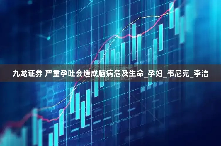 九龙证券 严重孕吐会造成脑病危及生命_孕妇_韦尼克_李洁