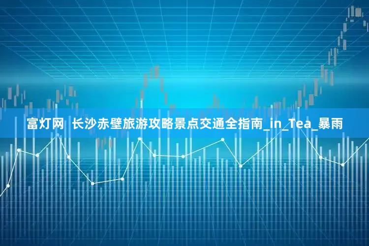 富灯网  长沙赤壁旅游攻略景点交通全指南_in_Tea_暴雨