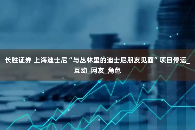 长胜证券 上海迪士尼“与丛林里的迪士尼朋友见面”项目停运_互动_网友_角色
