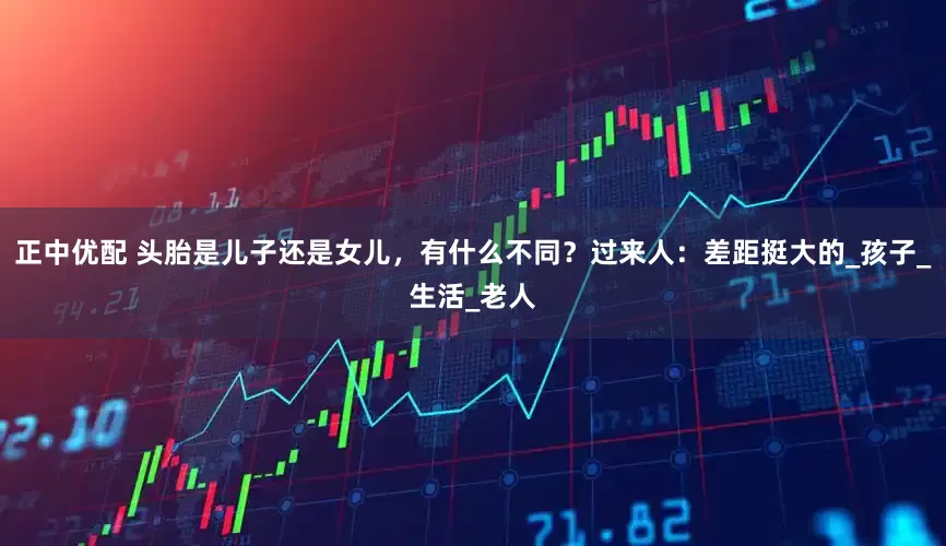 正中优配 头胎是儿子还是女儿，有什么不同？过来人：差距挺大的_孩子_生活_老人