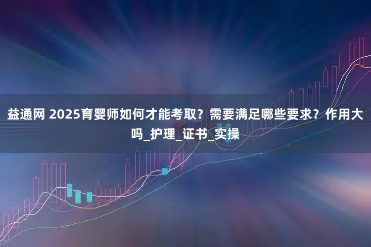 益通网 2025育婴师如何才能考取？需要满足哪些要求？作用大吗_护理_证书_实操