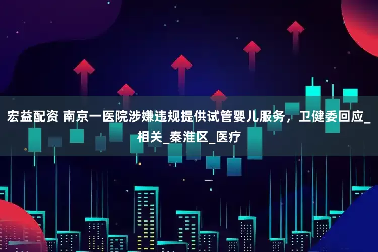 宏益配资 南京一医院涉嫌违规提供试管婴儿服务，卫健委回应_相关_秦淮区_医疗