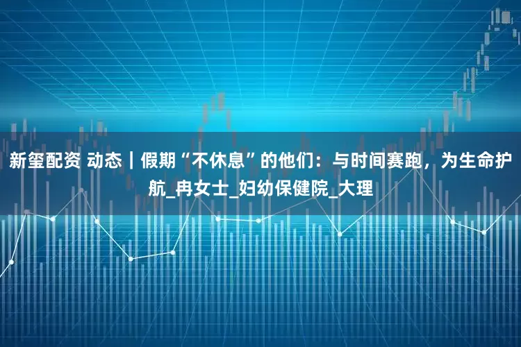 新玺配资 动态｜假期“不休息”的他们：与时间赛跑，为生命护航_冉女士_妇幼保健院_大理