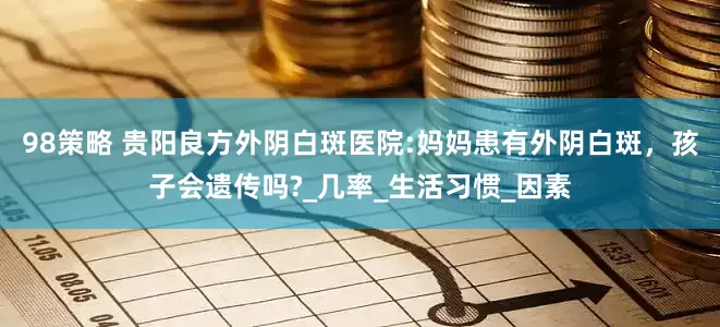 98策略 贵阳良方外阴白斑医院:妈妈患有外阴白斑，孩子会遗传吗?_几率_生活习惯_因素