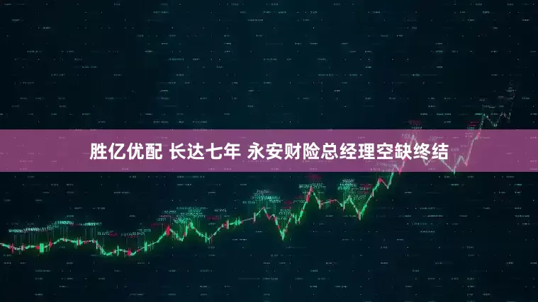 胜亿优配 长达七年 永安财险总经理空缺终结