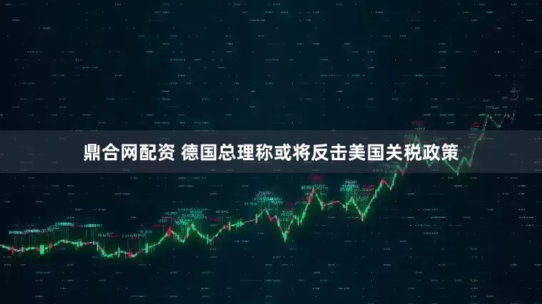鼎合网配资 德国总理称或将反击美国关税政策