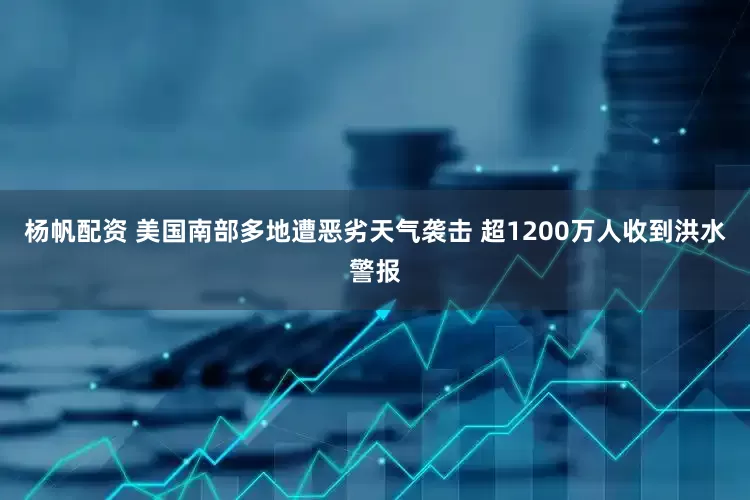 杨帆配资 美国南部多地遭恶劣天气袭击 超1200万人收到洪水警报