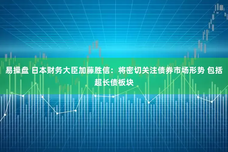 易操盘 日本财务大臣加藤胜信：将密切关注债券市场形势 包括超长债板块