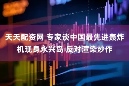 天天配资网 专家谈中国最先进轰炸机现身永兴岛 反对渲染炒作