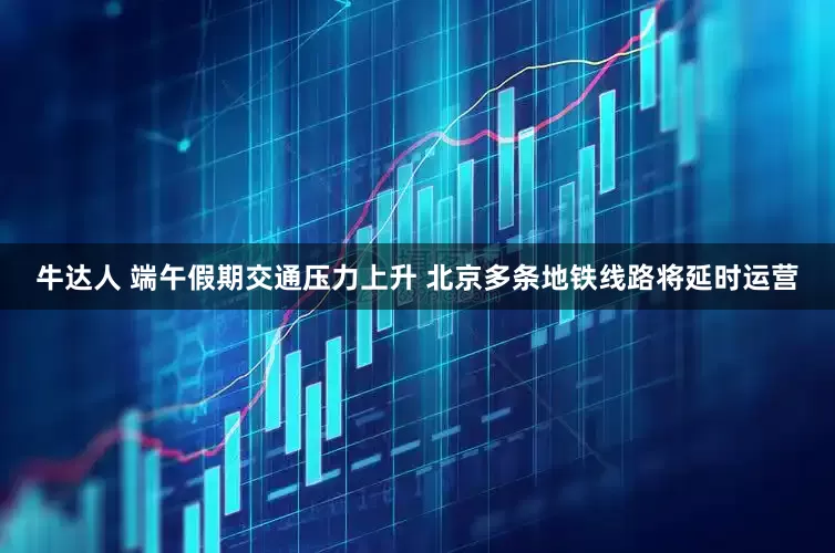 牛达人 端午假期交通压力上升 北京多条地铁线路将延时运营