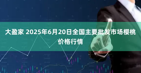 大盈家 2025年6月20日全国主要批发市场樱桃价格行情