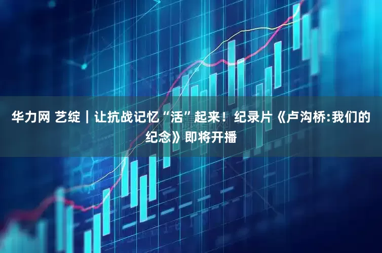 华力网 艺绽｜让抗战记忆“活”起来！纪录片《卢沟桥:我们的纪念》即将开播