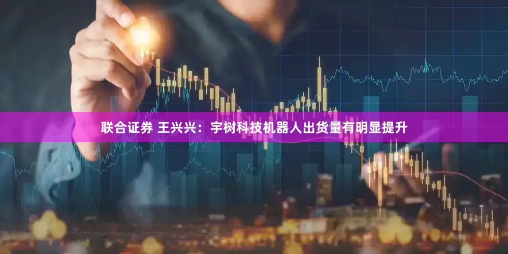 联合证券 王兴兴：宇树科技机器人出货量有明显提升