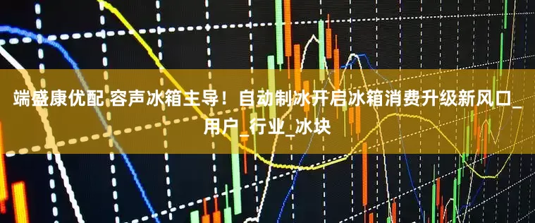 端盛康优配 容声冰箱主导！自动制冰开启冰箱消费升级新风口_用户_行业_冰块