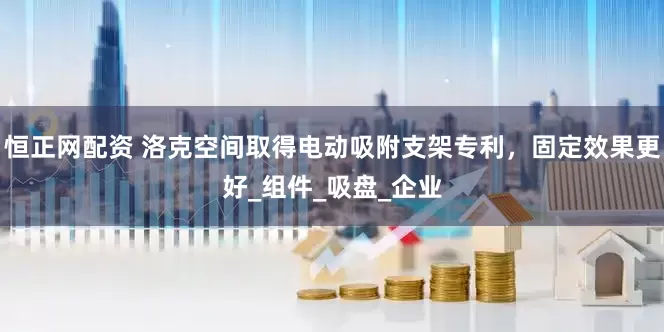 恒正网配资 洛克空间取得电动吸附支架专利，固定效果更好_组件_吸盘_企业