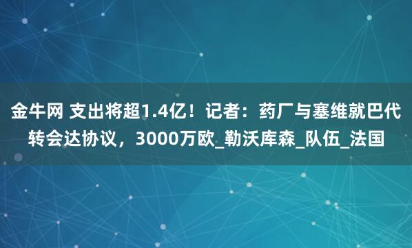 金牛网 支出将超1.4亿！记者：药厂与塞维就巴代转会达协议，3000万欧_勒沃库森_队伍_法国