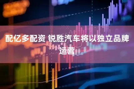 配亿多配资 锐胜汽车将以独立品牌运营
