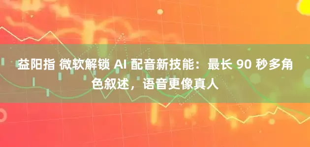 益阳指 微软解锁 AI 配音新技能：最长 90 秒多角色叙述，语音更像真人