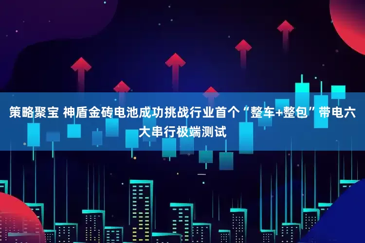 策略聚宝 神盾金砖电池成功挑战行业首个“整车+整包”带电六大串行极端测试