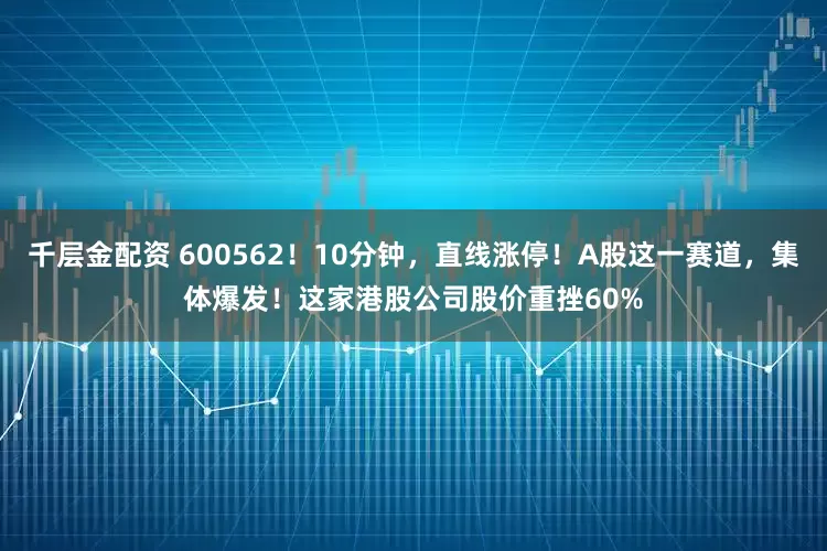 千层金配资 600562！10分钟，直线涨停！A股这一赛道，集体爆发！这家港股公司股价重挫60%