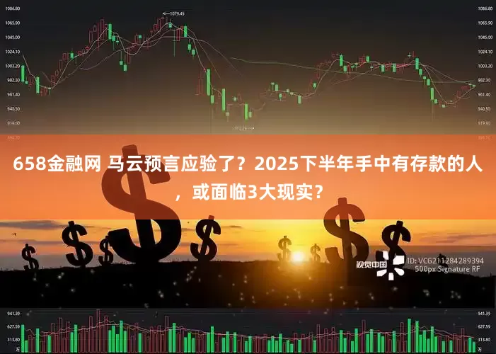 658金融网 马云预言应验了？2025下半年手中有存款的人，或面临3大现实？