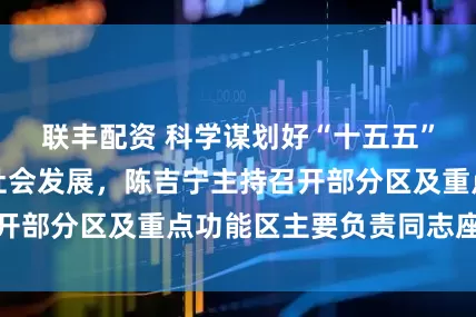 联丰配资 科学谋划好“十五五”时期上海经济社会发展，陈吉宁主持召开部分区及重点功能区主要负责同志座谈会