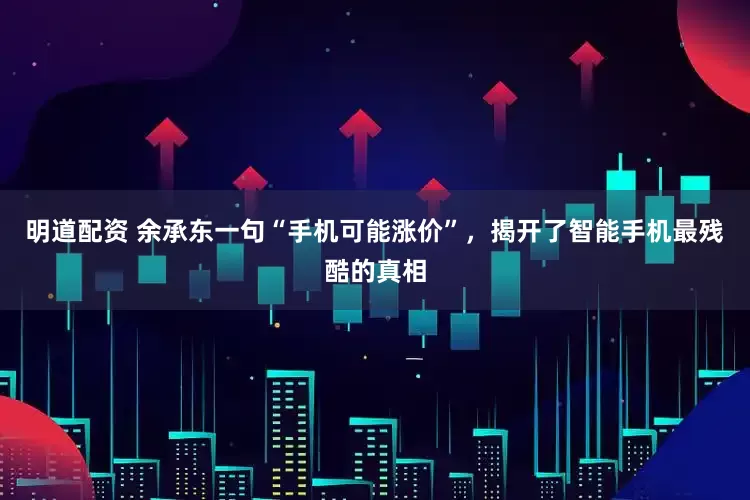 明道配资 余承东一句“手机可能涨价”，揭开了智能手机最残酷的真相
