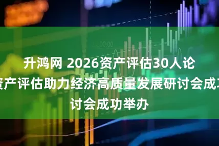 升鸿网 2026资产评估30人论坛暨资产评估助力经济高质量发展研讨会成功举办